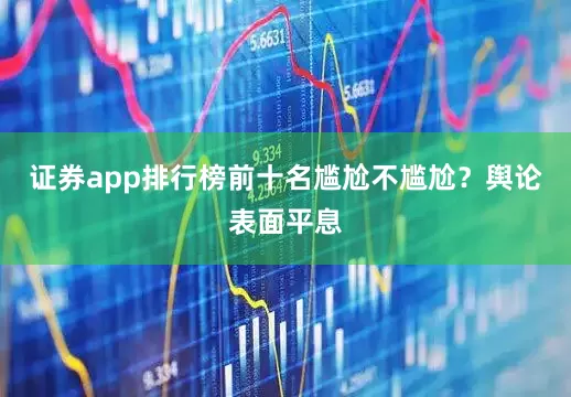 证券app排行榜前十名尴尬不尴尬？舆论表面平息
