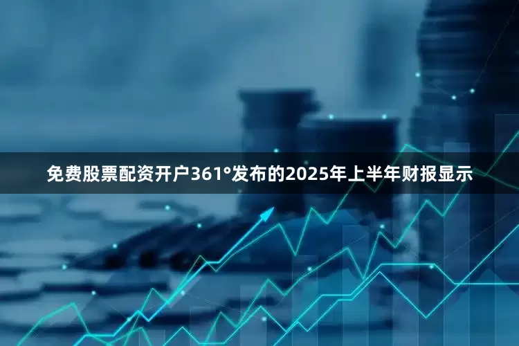 免费股票配资开户361°发布的2025年上半年财报显示